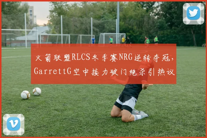 火箭联盟RLCS冬季赛NRG逆转夺冠，GarrettG空中接力破门绝杀引热议