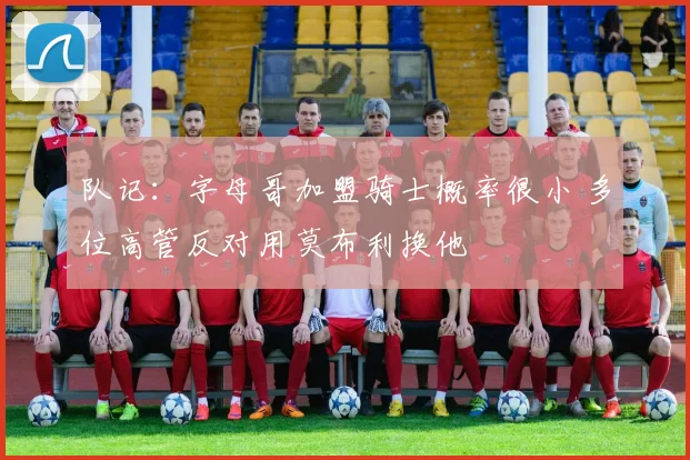 队记：字母哥加盟骑士概率很小 多位高管反对用莫布利换他