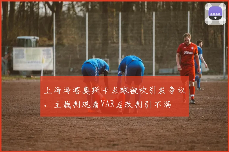 上海海港奥斯卡点球被吹引发争议，主裁判观看VAR后改判引不满