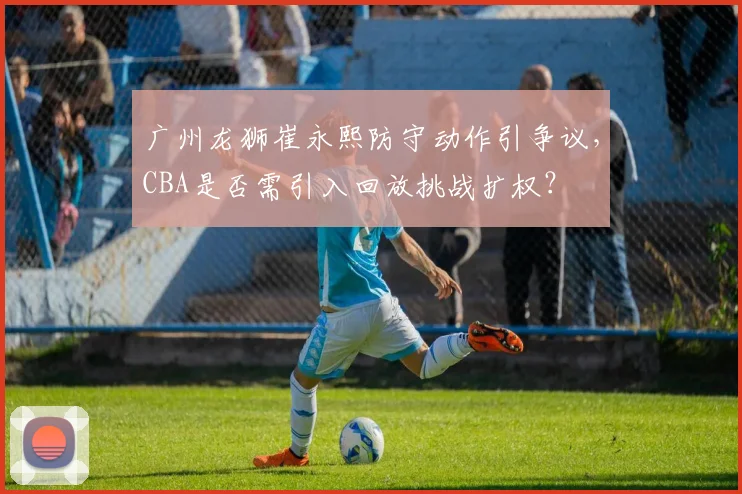 广州龙狮崔永熙防守动作引争议，CBA是否需引入回放挑战扩权？